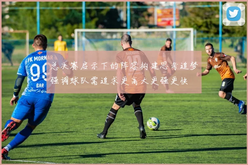 总决赛启示下的阵容构建思考追梦强调球队需追求更高大更强更快