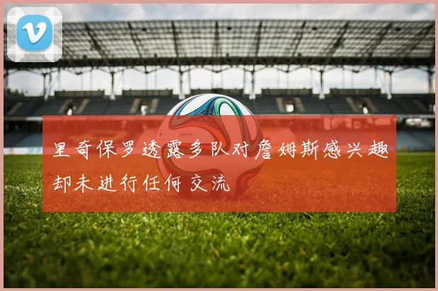 里奇保罗透露多队对詹姆斯感兴趣却未进行任何交流
