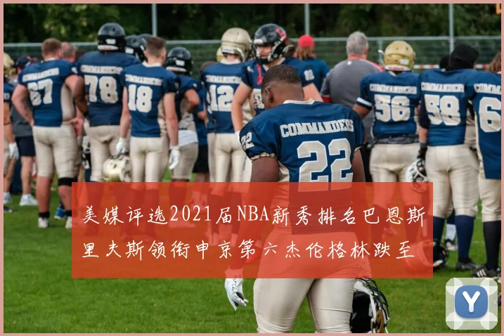 美媒评选2021届NBA新秀排名巴恩斯里夫斯领衔申京第六杰伦格林跌至第九