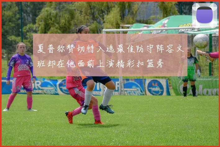 夏普称赞切特入选最佳防守阵容文班却在他面前上演精彩扣篮秀