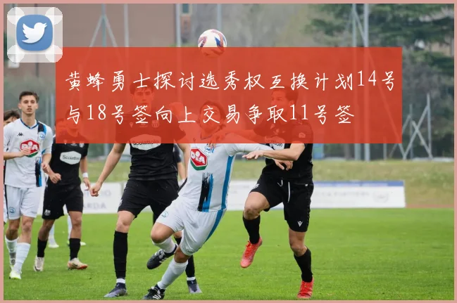 黄蜂勇士探讨选秀权互换计划14号与18号签向上交易争取11号签