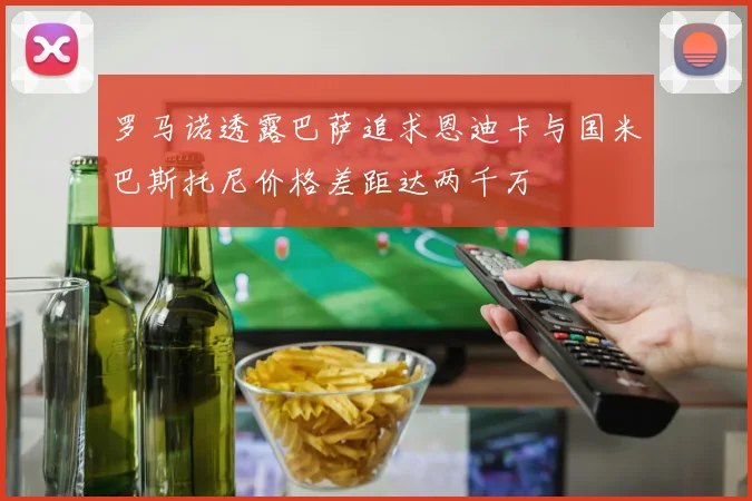 罗马诺透露巴萨追求恩迪卡与国米巴斯托尼价格差距达两千万