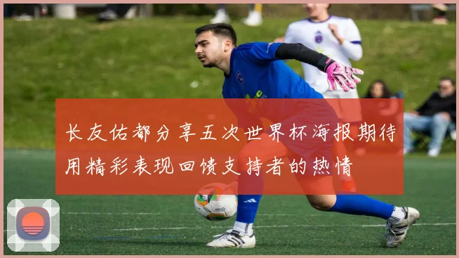 长友佑都分享五次世界杯海报期待用精彩表现回馈支持者的热情