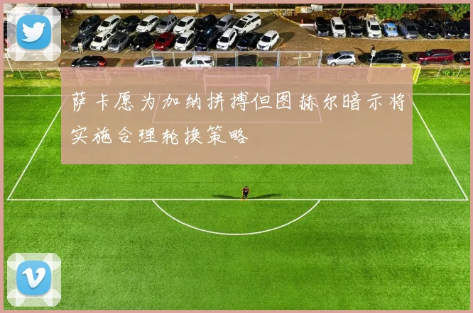萨卡愿为加纳拼搏但图赫尔暗示将实施合理轮换策略