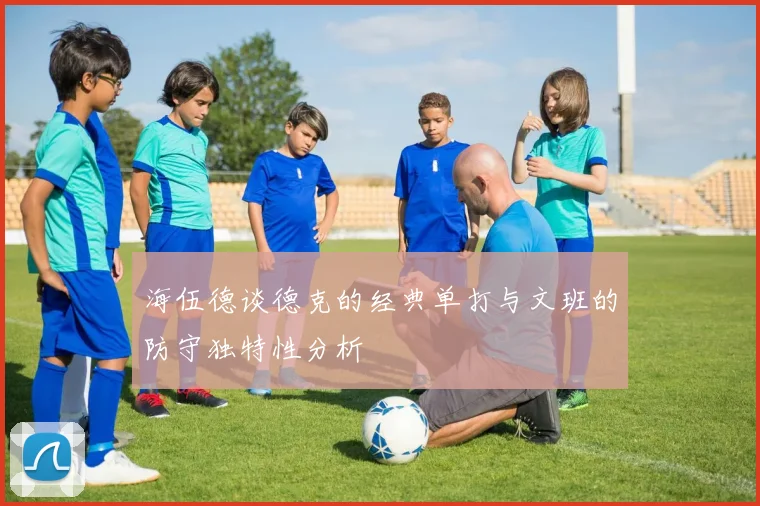 海伍德谈德克的经典单打与文班的防守独特性分析