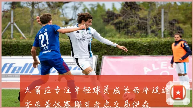 火箭应专注年轻球员成长而非追逐字母哥休赛期可考虑交易伊森