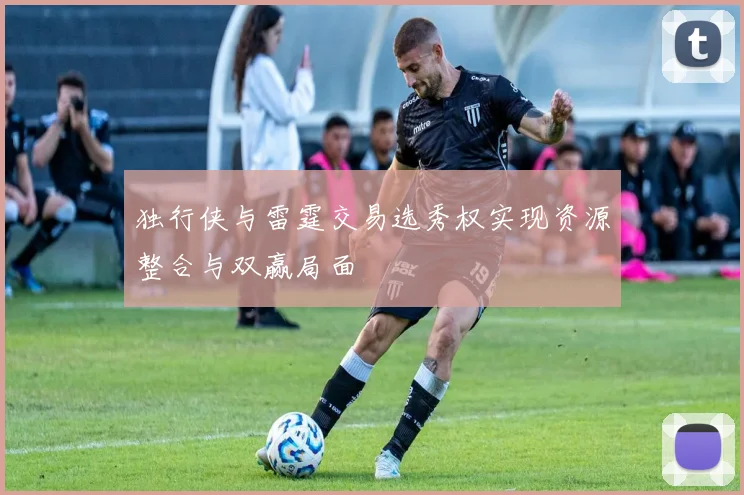 独行侠与雷霆交易选秀权实现资源整合与双赢局面