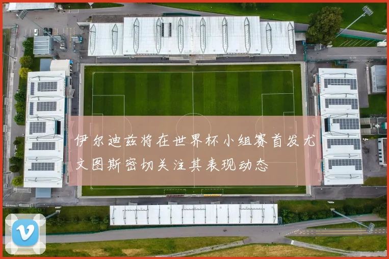 伊尔迪兹将在世界杯小组赛首发尤文图斯密切关注其表现动态