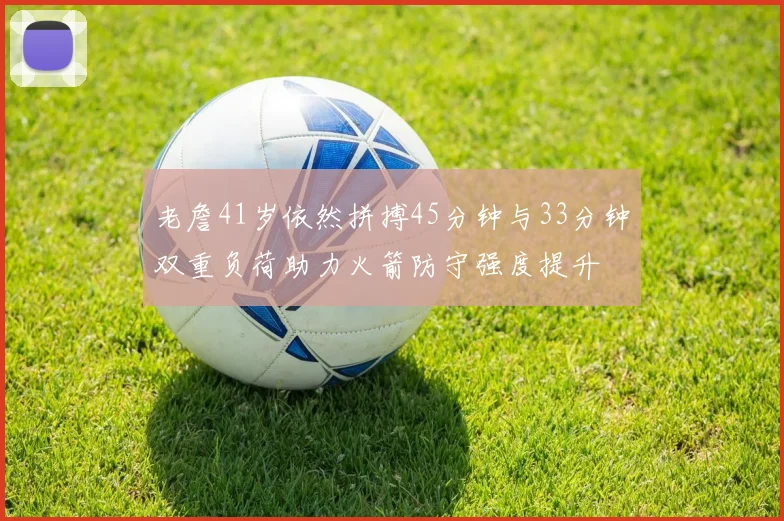 老詹41岁依然拼搏45分钟与33分钟双重负荷助力火箭防守强度提升