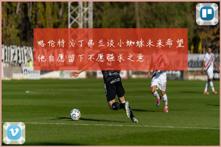 略伦特戈丁弗兰谈小蜘蛛未来希望他自愿留下不愿强求之意