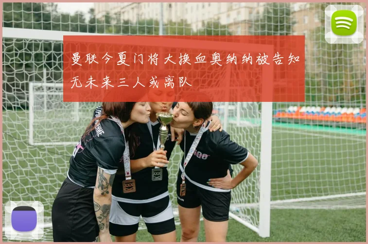 曼联今夏门将大换血奥纳纳被告知无未来三人或离队