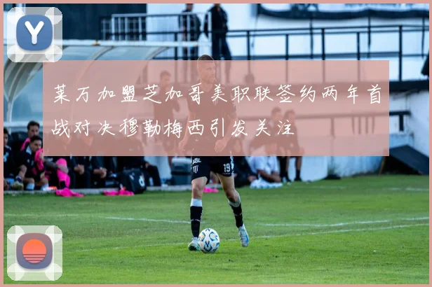 莱万加盟芝加哥美职联签约两年首战对决穆勒梅西引发关注