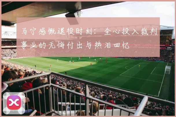 马宁感慨退役时刻：全心投入裁判事业的无悔付出与热泪回忆