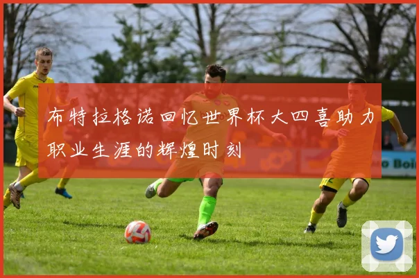 布特拉格诺回忆世界杯大四喜助力职业生涯的辉煌时刻