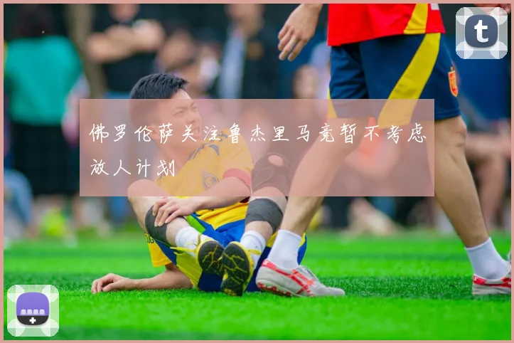 佛罗伦萨关注鲁杰里马竞暂不考虑放人计划