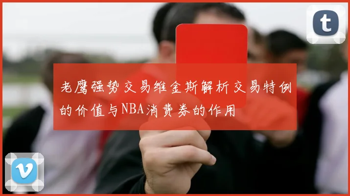 老鹰强势交易维金斯解析交易特例的价值与NBA消费券的作用