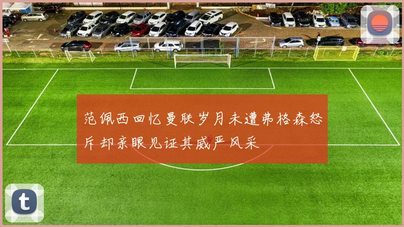 范佩西回忆曼联岁月未遭弗格森怒斥却亲眼见证其威严风采