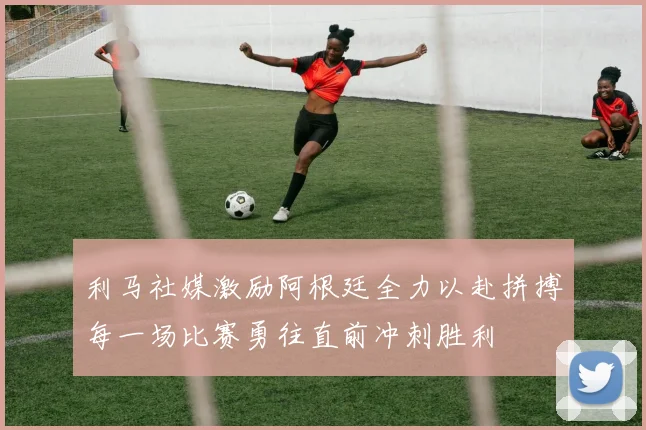 利马社媒激励阿根廷全力以赴拼搏每一场比赛勇往直前冲刺胜利