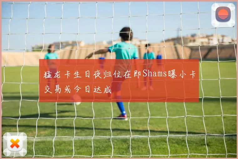 猛龙卡生日夜归位在即Shams曝小卡交易或今日达成