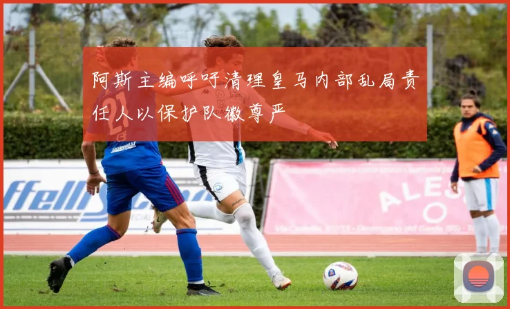 阿斯主编呼吁清理皇马内部乱局责任人以保护队徽尊严