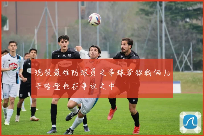现役最难防球员之争球爹称我俩儿子哈登也在争议之中