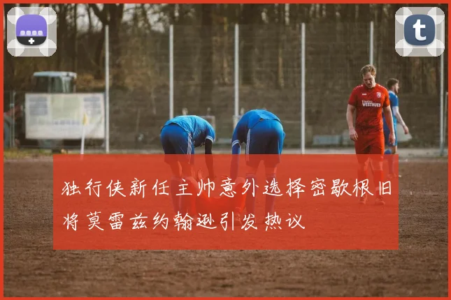 独行侠新任主帅意外选择密歇根旧将莫雷兹约翰逊引发热议