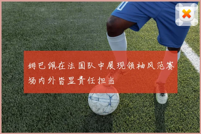 姆巴佩在法国队中展现领袖风范赛场内外皆显责任担当